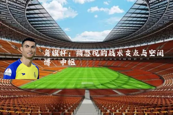 角旗杆：被忽视的战术支点与空间博弈中枢