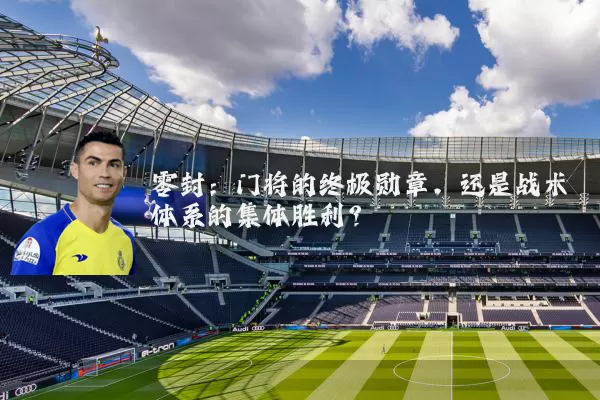 零封:门将的终极勋章,还是战术体系的集体胜利?
